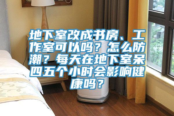 地下室改成書房、工作室可以嗎？怎么防潮？每天在地下室呆四五個小時會影響健康嗎？