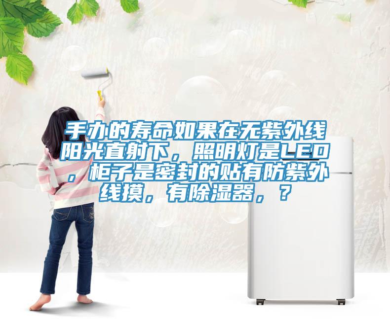 手辦的壽命如果在無紫外線陽光直射下，照明燈是LED，柜子是密封的貼有防紫外線摸，有除濕器，？