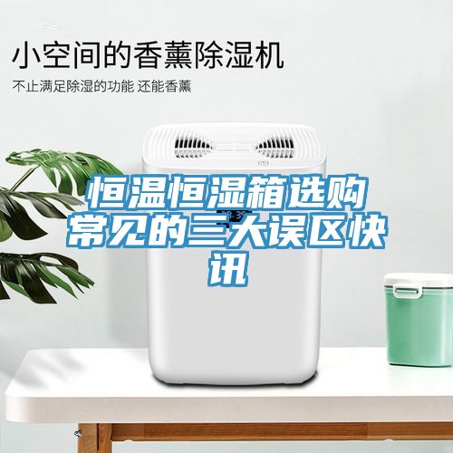 恒溫恒濕箱選購常見的三大誤區快訊