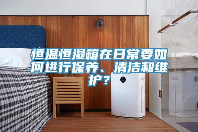 恒溫恒濕箱在日常要如何進行保養、清潔和維護？