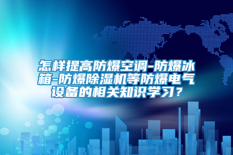 怎樣提高防爆空調-防爆冰箱-防爆除濕機等防爆電氣設備的相關知識學習？