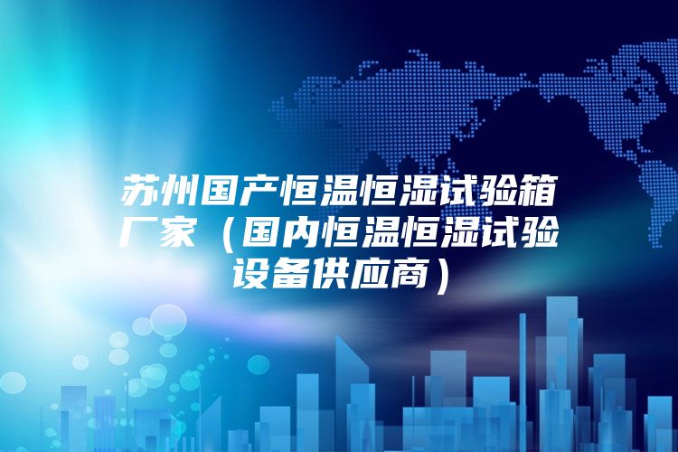 蘇州國產恒溫恒濕試驗箱廠家（國內恒溫恒濕試驗設備供應商）